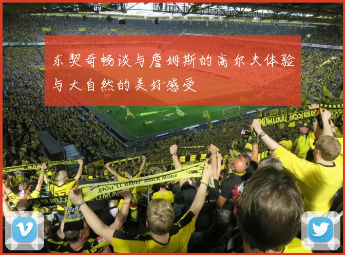 东契奇畅谈与詹姆斯的高尔夫体验与大自然的美好感受