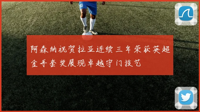 阿森纳祝贺拉亚连续三年荣获英超金手套奖展现卓越守门技艺