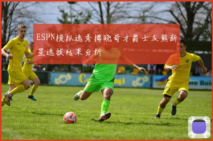 ESPN模拟选秀揭晓奇才爵士灰熊新星选拔结果分析
