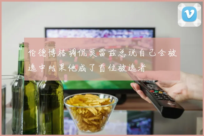 伦德博格调侃莫雷兹总说自己会被选中结果他成了首位被选者
