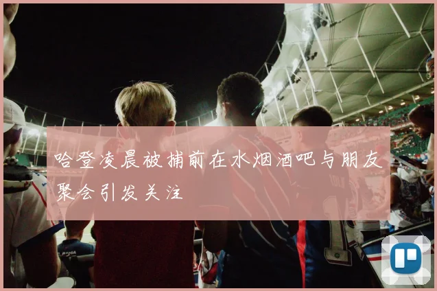 哈登凌晨被捕前在水烟酒吧与朋友聚会引发关注