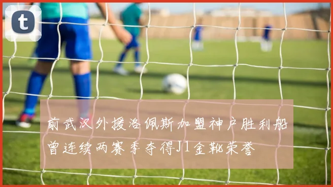 前武汉外援洛佩斯加盟神户胜利船曾连续两赛季夺得J1金靴荣誉