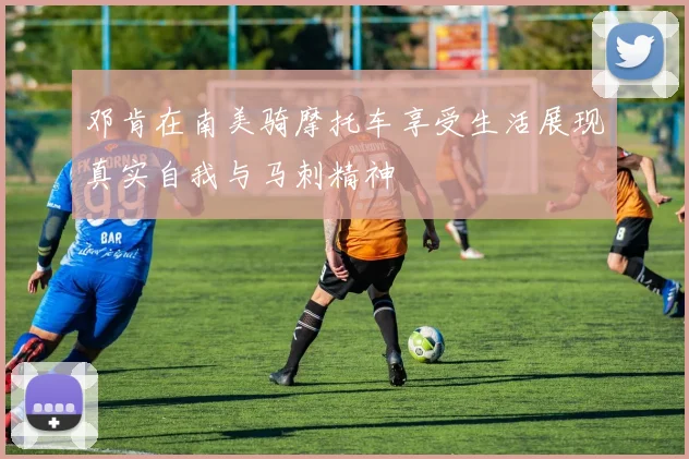 邓肯在南美骑摩托车享受生活展现真实自我与马刺精神