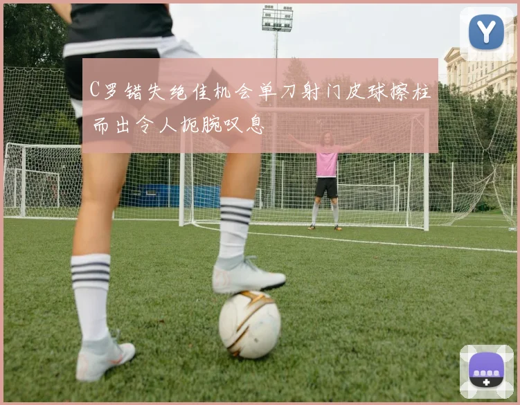C罗错失绝佳机会单刀射门皮球擦柱而出令人扼腕叹息