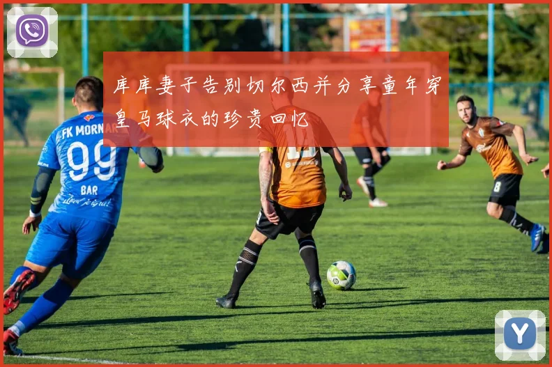 库库妻子告别切尔西并分享童年穿皇马球衣的珍贵回忆