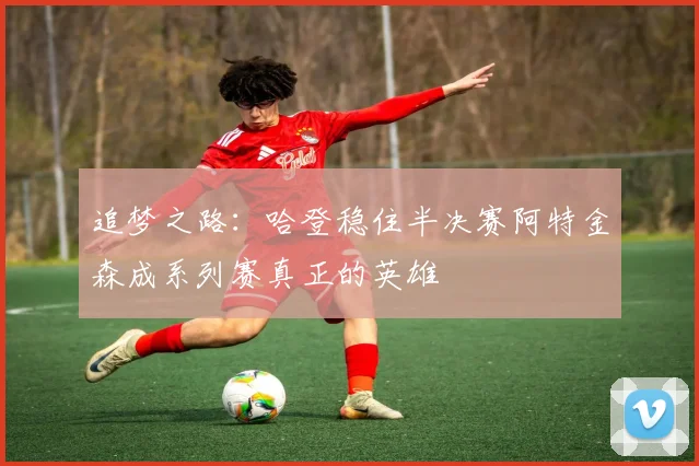 追梦之路：哈登稳住半决赛阿特金森成系列赛真正的英雄