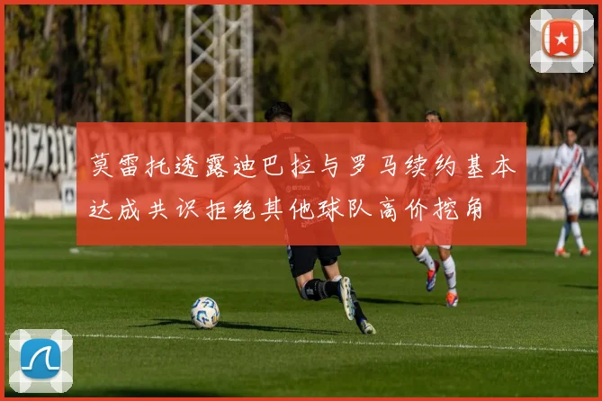 莫雷托透露迪巴拉与罗马续约基本达成共识拒绝其他球队高价挖角