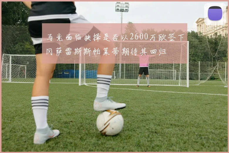 马竞面临抉择是否以2600万欧签下冈萨雷斯斯帕莱蒂期待其回归