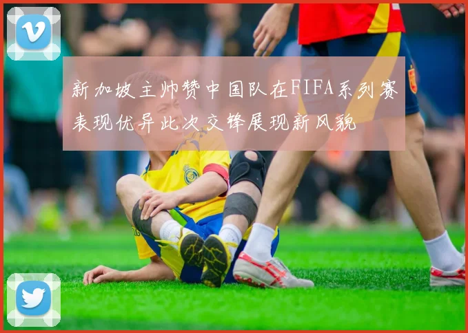 新加坡主帅赞中国队在FIFA系列赛表现优异此次交锋展现新风貌