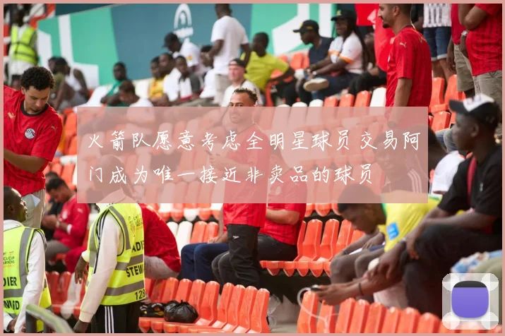 火箭队愿意考虑全明星球员交易阿门成为唯一接近非卖品的球员