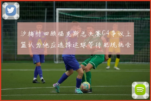 沙梅特回顾福克斯总决赛G4争议上篮认为他应选择运球等待犯规机会