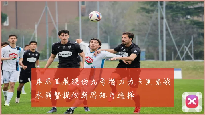 库尼亚展现伪九号潜力为卡里克战术调整提供新思路与选择