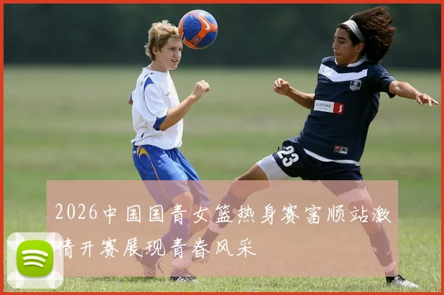 2026中国国青女篮热身赛富顺站激情开赛展现青春风采