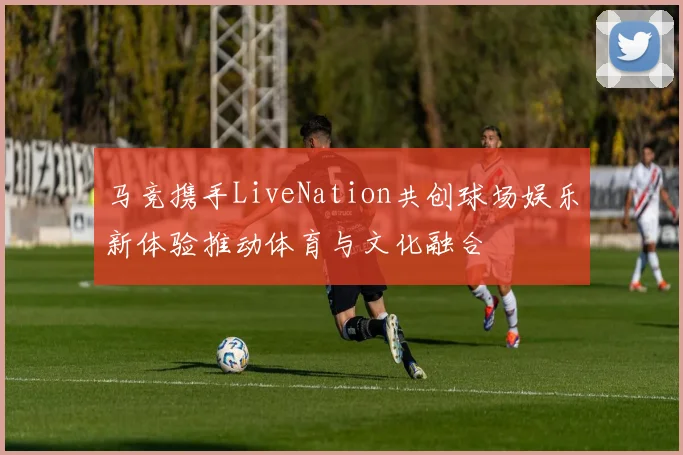 马竞携手LiveNation共创球场娱乐新体验推动体育与文化融合