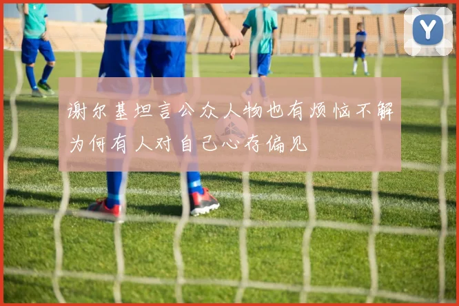 谢尔基坦言公众人物也有烦恼不解为何有人对自己心存偏见