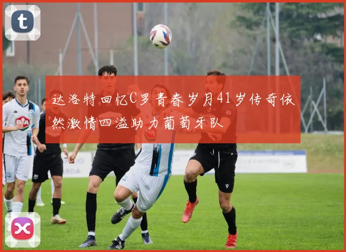 达洛特回忆C罗青春岁月41岁传奇依然激情四溢助力葡萄牙队