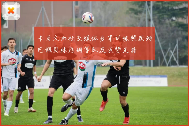 卡马文加社交媒体分享训练照获姆巴佩贝林厄姆等队友点赞支持