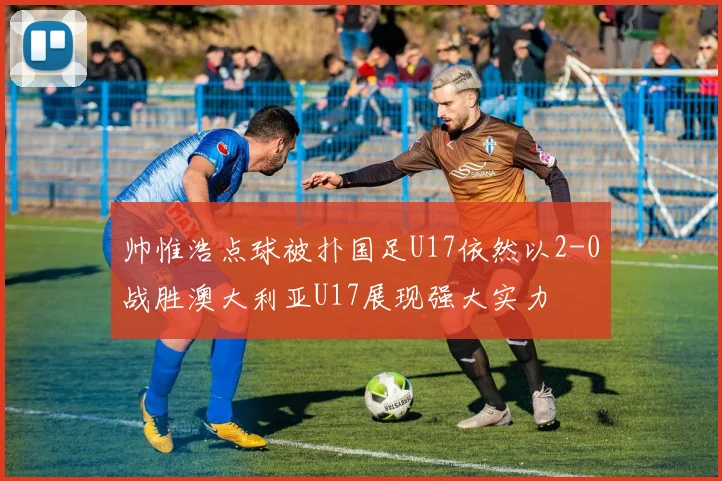 帅惟浩点球被扑国足U17依然以2-0战胜澳大利亚U17展现强大实力