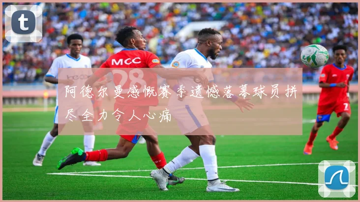 阿德尔曼感慨赛季遗憾落幕球员拼尽全力令人心痛