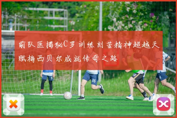 前队医揭秘C罗训练刻苦精神超越天赋梅西贝尔成就传奇之路