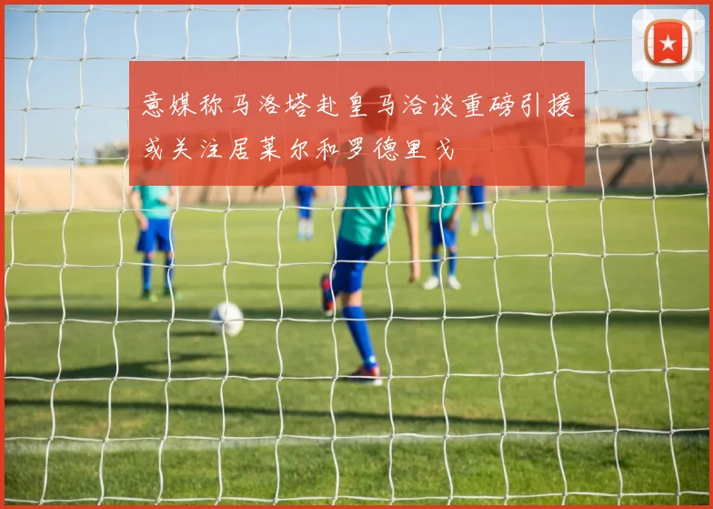 意媒称马洛塔赴皇马洽谈重磅引援或关注居莱尔和罗德里戈