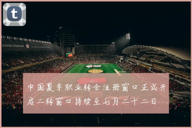 中国夏季职业转会注册窗口正式开启二转窗口持续至七月二十二日