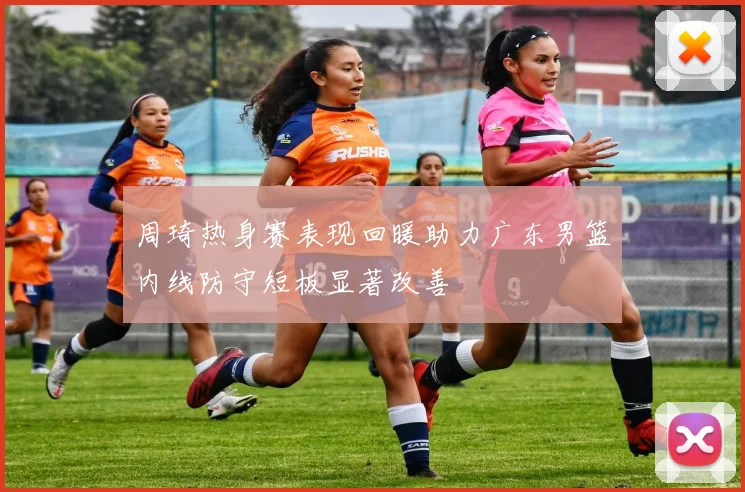 周琦热身赛表现回暖助力广东男篮内线防守短板显著改善